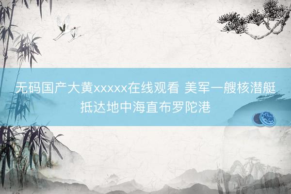 无码国产大黄xxxxx在线观看 美军一艘核潜艇抵达地中海直布罗陀港