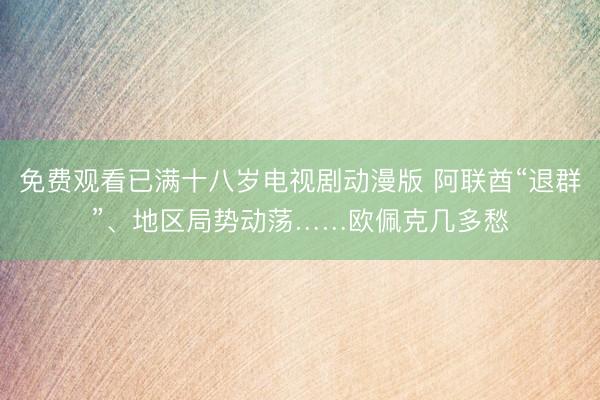 免费观看已满十八岁电视剧动漫版 阿联酋“退群”、地区局势动荡……欧佩克几多愁