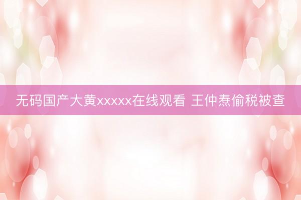 无码国产大黄xxxxx在线观看 王仲焘偷税被查