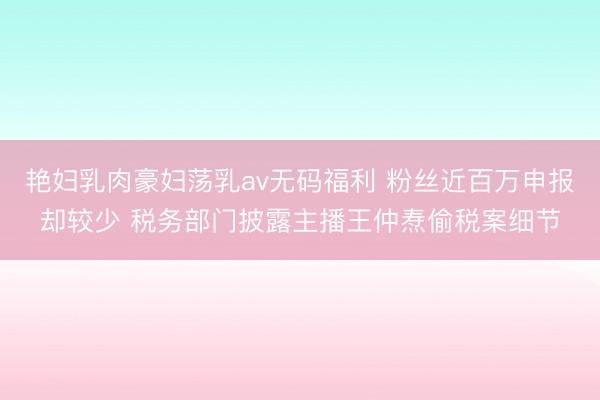 艳妇乳肉豪妇荡乳av无码福利 粉丝近百万申报却较少 税务部门披露主播王仲焘偷税案细节
