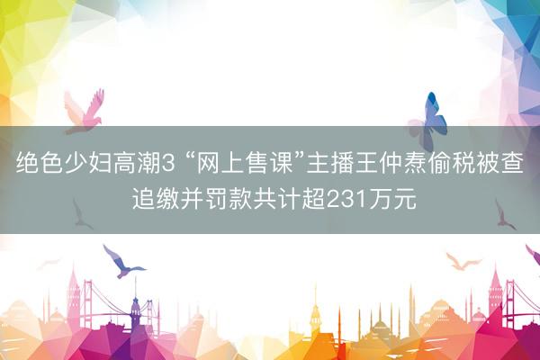 绝色少妇高潮3 “网上售课”主播王仲焘偷税被查 追缴并罚款共计超231万元