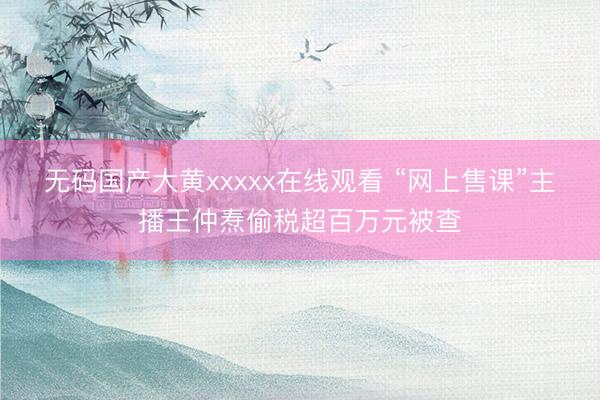 无码国产大黄xxxxx在线观看 “网上售课”主播王仲焘偷税超百万元被查