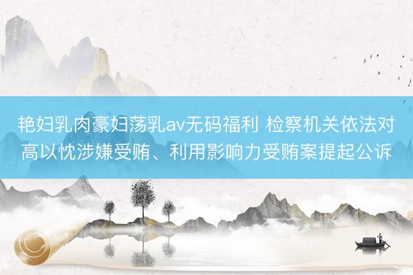 艳妇乳肉豪妇荡乳av无码福利 检察机关依法对高以忱涉嫌受贿、利用影响力受贿案提起公诉