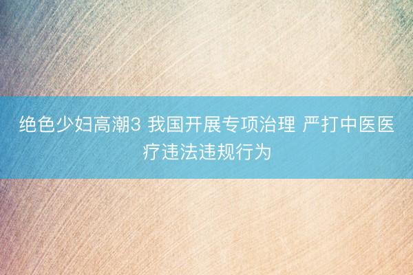 绝色少妇高潮3 我国开展专项治理 严打中医医疗违法违规行为