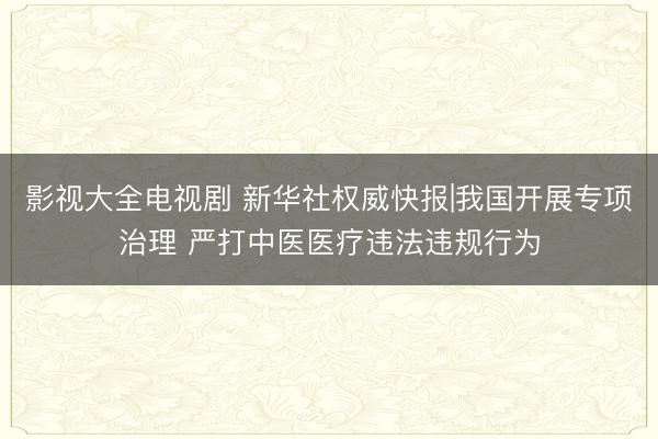 影视大全电视剧 新华社权威快报|我国开展专项治理 严打中医医疗违法违规行为