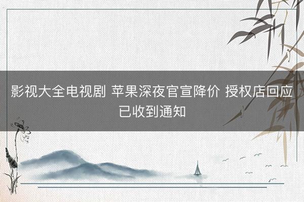 影视大全电视剧 苹果深夜官宣降价 授权店回应已收到通知