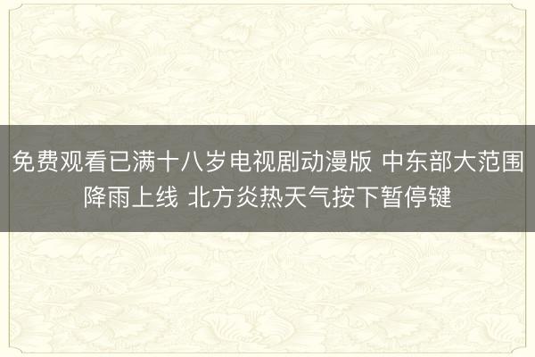 免费观看已满十八岁电视剧动漫版 中东部大范围降雨上线 北方炎热天气按下暂停键