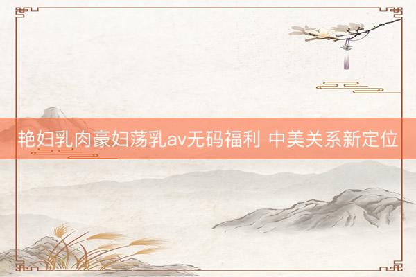 艳妇乳肉豪妇荡乳av无码福利 中美关系新定位