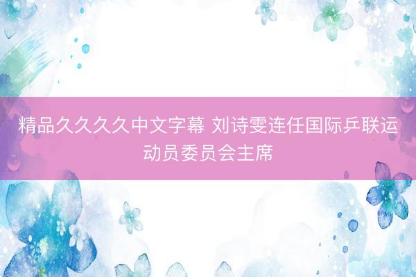 精品久久久久中文字幕 刘诗雯连任国际乒联运动员委员会主席