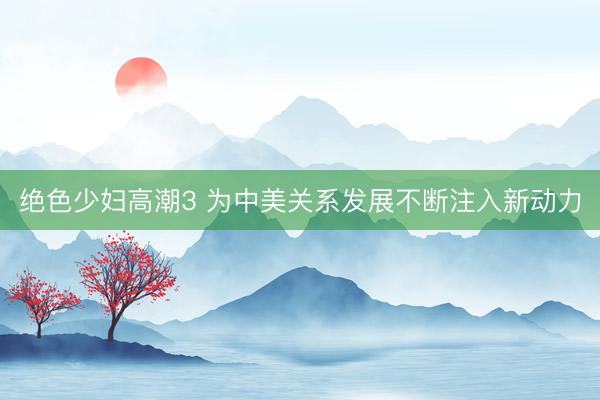 绝色少妇高潮3 为中美关系发展不断注入新动力