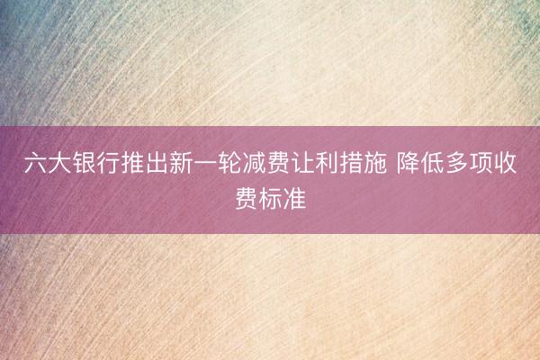 六大银行推出新一轮减费让利措施 降低多项收费标准