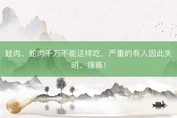 蛙肉、蛇肉千万不能这样吃，严重的有人因此失明、瘫痪！