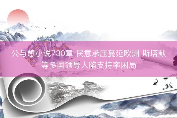 公与憩小说730章 民意承压蔓延欧洲 斯塔默等多国领导人陷支持率困局