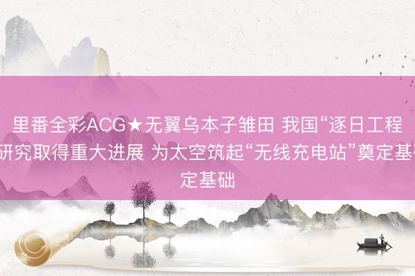 里番全彩ACG★无翼乌本子雏田 我国“逐日工程”研究取得重大进展 为太空筑起“无线充电站”奠定基础