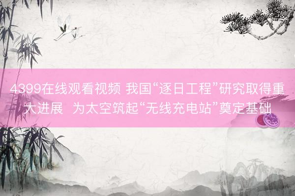 4399在线观看视频 我国“逐日工程”研究取得重大进展  为太空筑起“无线充电站”奠定基础