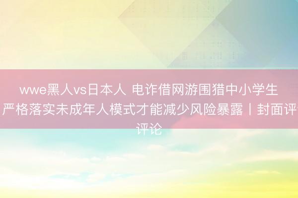 wwe黑人vs日本人 电诈借网游围猎中小学生，严格落实未成年人模式才能减少风险暴露丨封面评论