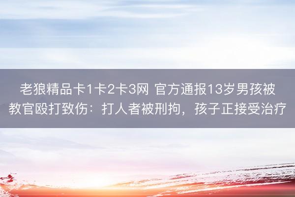 老狼精品卡1卡2卡3网 官方通报13岁男孩被教官殴打致伤：打人者被刑拘，孩子正接受治疗