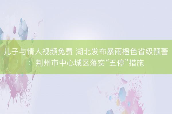 儿子与情人视频免费 湖北发布暴雨橙色省级预警：荆州市中心城区落实“五停”措施