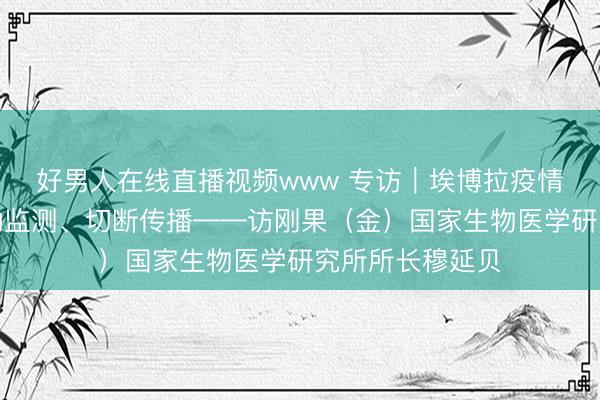 好男人在线直播视频www 专访｜埃博拉疫情防控关键在主动监测、切断传播——访刚果（金）国家生物医学研究所所长穆延贝