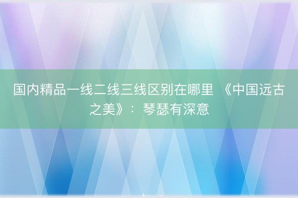 国内精品一线二线三线区别在哪里 《中国远古之美》：琴瑟有深意