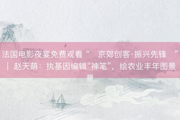法国电影夜宴免费观看 “‌京郊创客·振兴先锋‌” |  赵天萌：执基因编辑“神笔”，绘农业丰年图景