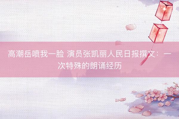 高潮岳喷我一脸 演员张凯丽人民日报撰文：一次特殊的朗诵经历