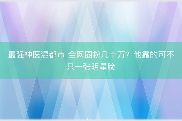 最强神医混都市 全网圈粉几十万?他靠的可不只一张明星脸
