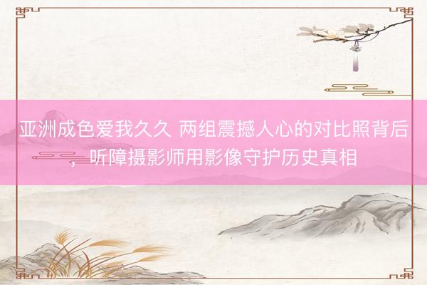 亚洲成色爱我久久 两组震撼人心的对比照背后，听障摄影师用影像守护历史真相