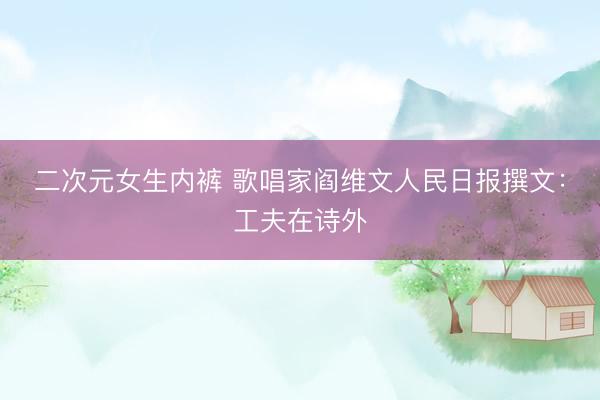 二次元女生内裤 歌唱家阎维文人民日报撰文：工夫在诗外