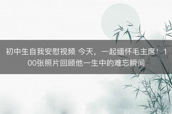 初中生自我安慰视频 今天，一起缅怀毛主席！100张照片回顾他一生中的难忘瞬间