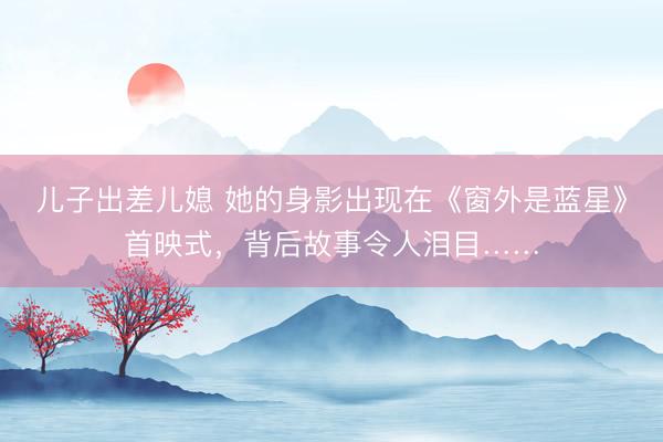 儿子出差儿媳 她的身影出现在《窗外是蓝星》首映式，背后故事令人泪目……