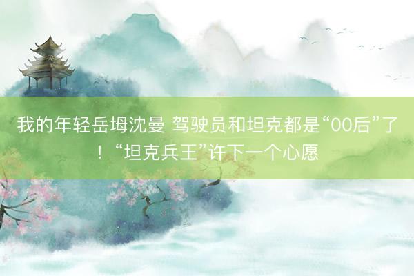 我的年轻岳坶沈曼 驾驶员和坦克都是“00后”了！“坦克兵王”许下一个心愿