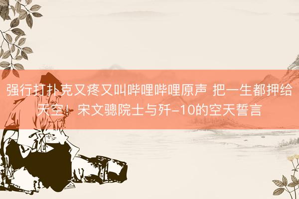 强行打扑克又疼又叫哔哩哔哩原声 把一生都押给天空！宋文骢院士与歼-10的空天誓言