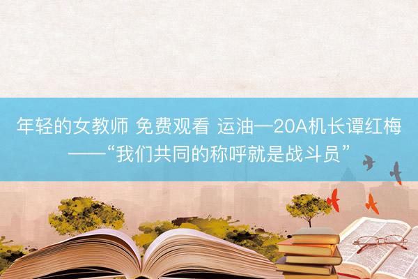 年轻的女教师 免费观看 运油—20A机长谭红梅——“我们共同的称呼就是战斗员”