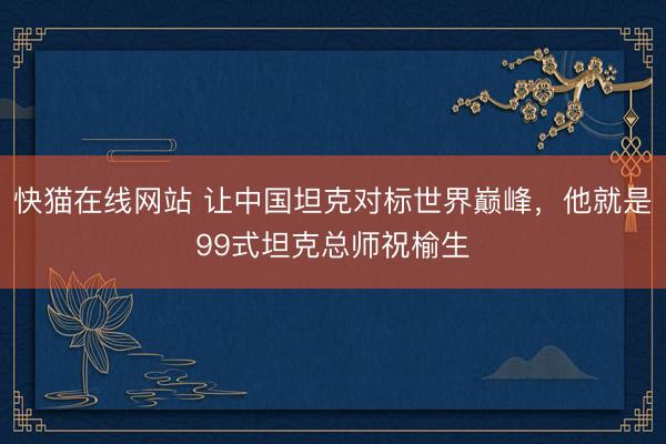 快猫在线网站 让中国坦克对标世界巅峰，他就是99式坦克总师祝榆生