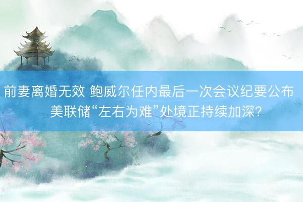 前妻离婚无效 鲍威尔任内最后一次会议纪要公布   美联储“左右为难”处境正持续加深？