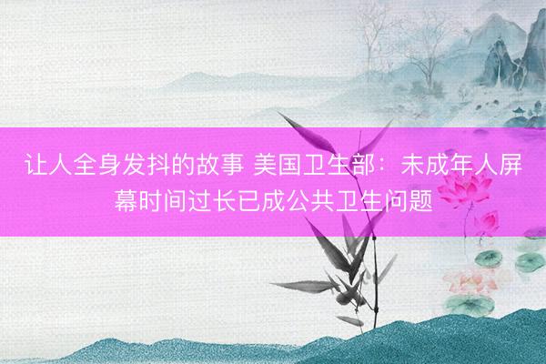 让人全身发抖的故事 美国卫生部：未成年人屏幕时间过长已成公共卫生问题