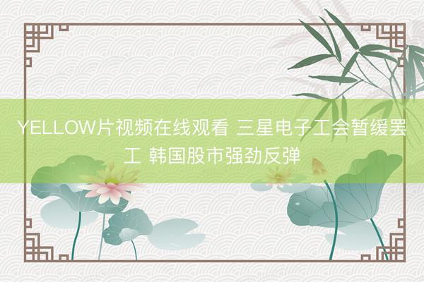 YELLOW片视频在线观看 三星电子工会暂缓罢工 韩国股市强劲反弹