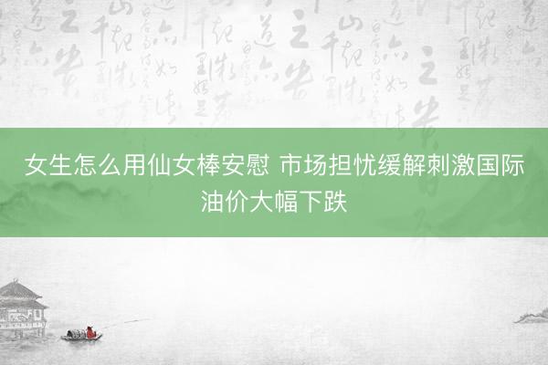 女生怎么用仙女棒安慰 市场担忧缓解刺激国际油价大幅下跌