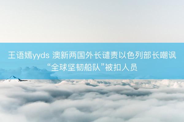 王语嫣yyds 澳新两国外长谴责以色列部长嘲讽“全球坚韧船队”被扣人员