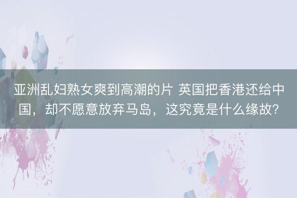 亚洲乱妇熟女爽到高潮的片 英国把香港还给中国，却不愿意放弃马岛，这究竟是什么缘故？