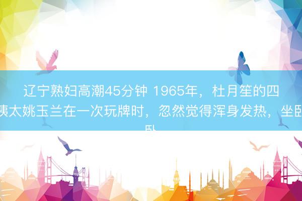 辽宁熟妇高潮45分钟 1965年，杜月笙的四姨太姚玉兰在一次玩牌时，忽然觉得浑身发热，坐卧
