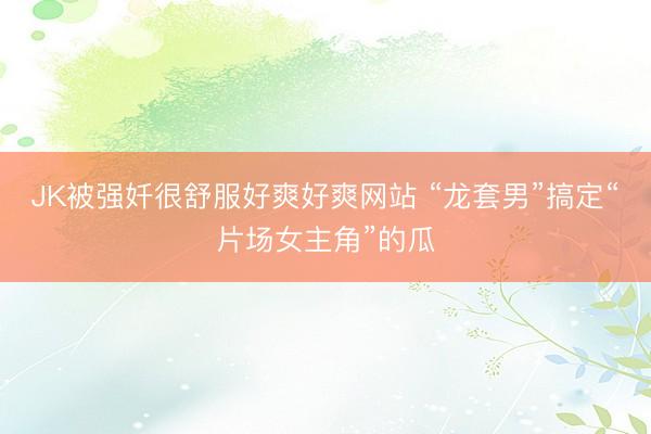 JK被强奷很舒服好爽好爽网站 “龙套男”搞定“片场女主角”的瓜