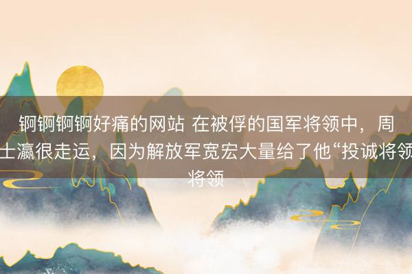 锕锕锕锕好痛的网站 在被俘的国军将领中，周士瀛很走运，因为解放军宽宏大量给了他“投诚将领