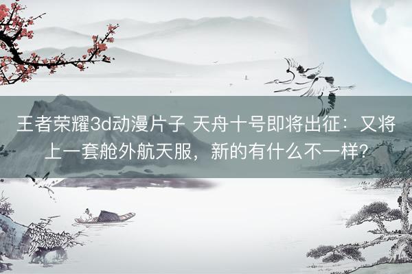 王者荣耀3d动漫片子 天舟十号即将出征：又将上一套舱外航天服，新的有什么不一样？