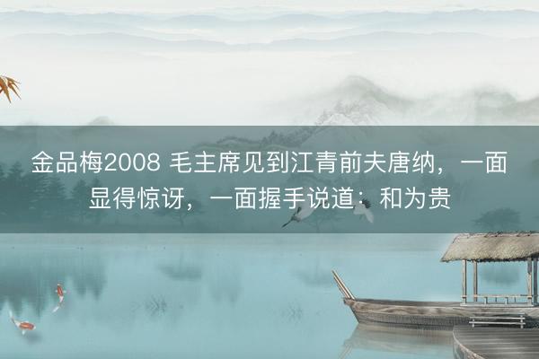 金品梅2008 毛主席见到江青前夫唐纳，一面显得惊讶，一面握手说道：和为贵