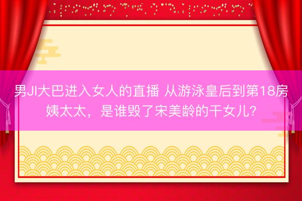男JI大巴进入女人的直播 从游泳皇后到第18房姨太太，是谁毁了宋美龄的干女儿？