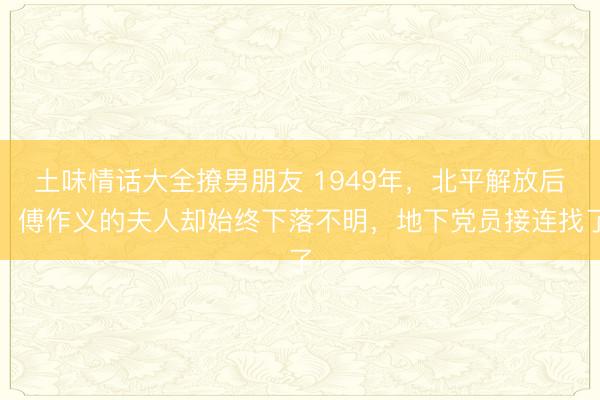 土味情话大全撩男朋友 1949年，北平解放后，傅作义的夫人却始终下落不明，地下党员接连找了