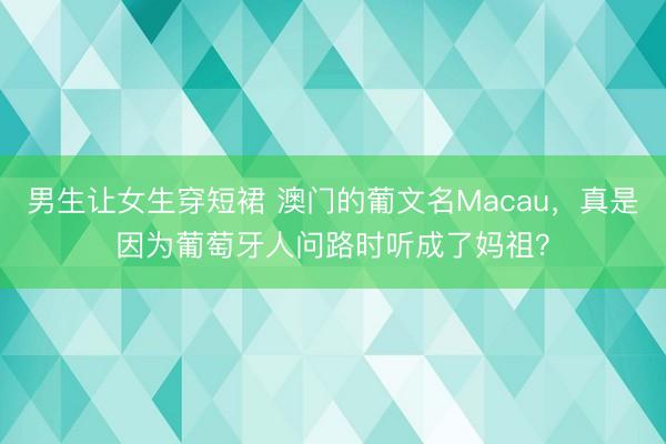男生让女生穿短裙 澳门的葡文名Macau，真是因为葡萄牙人问路时听成了妈祖？