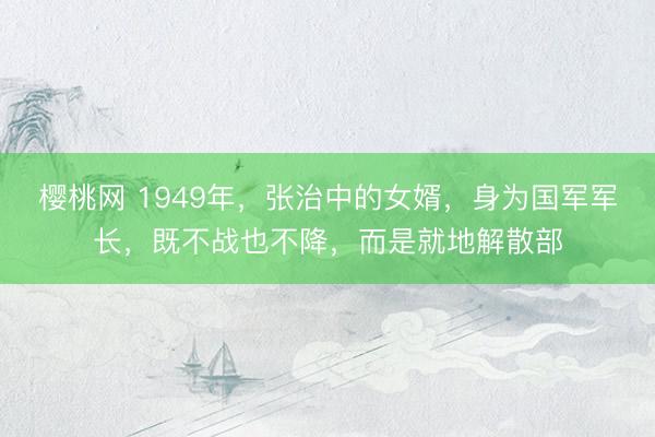 樱桃网 1949年，张治中的女婿，身为国军军长，既不战也不降，而是就地解散部
